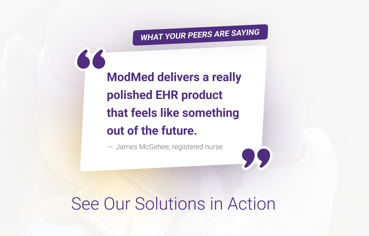 What Your Peers Are Saying
“ModMed delivers a really polished EHR product that feels like something out of the future.”
— James McGehee, registered nurse
See Our Solutions in Action