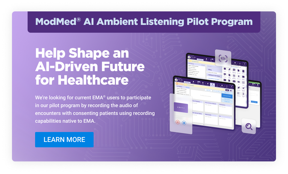 ModMed® AI Ambient Listening Pilot Program

Help Shape an AI-Driven Future for Healthcare

We’re looking for current EMA® users to participate in our pilot program by recording the audio of encounters with consenting patients using recording capabilities native to EMA.

LEARN MORE button