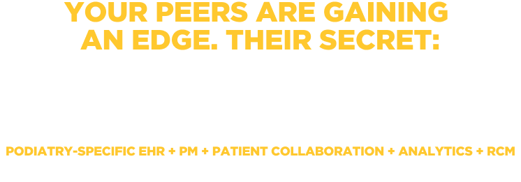 YOUR PEERS ARE GAINING AN EDGE. THEIR SECRET: Software that’s helping their practices grow. Podiatry-Specific EHR + PM + Patient Collaboration + Analytics + RCM