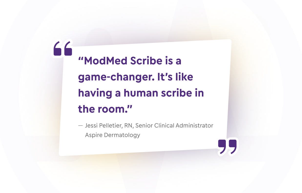 “ModMed Scribe is a game-changer. It’s like having a human scribe in the room.” — Jessi Pelletier, RN, Senior Clinical Administrator, Aspire Dermatology